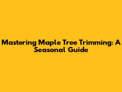 Mastering Maple Tree Trimming: A Seasonal Guide