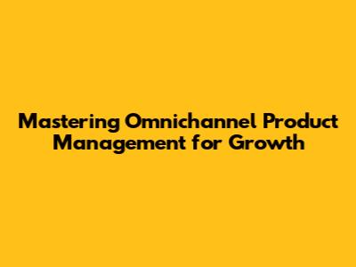 Mastering Omnichannel Product Management for Growth