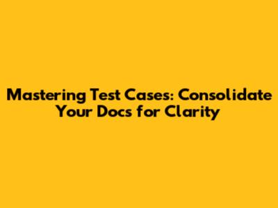 Mastering Test Cases: Consolidate Your Docs for Clarity