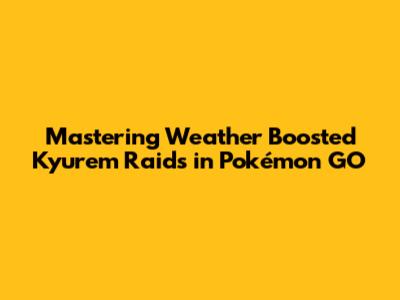 Mastering Weather Boosted Kyurem Raids in Pokémon GO