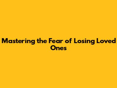 Mastering the Fear of Losing Loved Ones