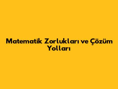 Matematik Zorlukları ve Çözüm Yolları