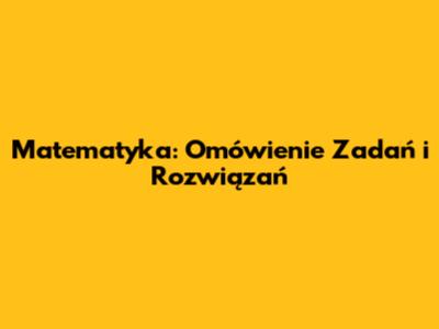 Matematyka: Omówienie Zadań i Rozwiązań