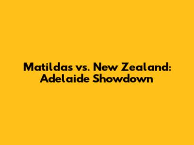 Matildas vs. New Zealand: Adelaide Showdown