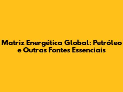 Matriz Energética Global: Petróleo e Outras Fontes Essenciais