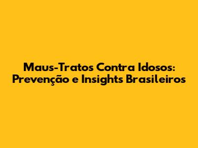 Maus-Tratos Contra Idosos: Prevenção e Insights Brasileiros