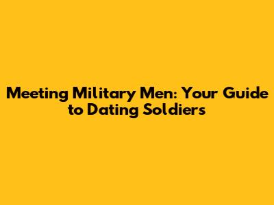 Meeting Military Men: Your Guide to Dating Soldiers