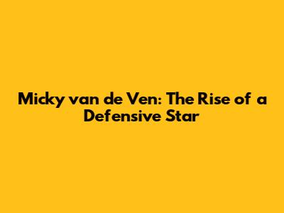 Micky van de Ven: The Rise of a Defensive Star