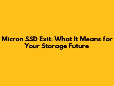 Micron SSD Exit: What It Means for Your Storage Future