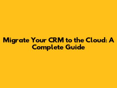 Migrate Your CRM to the Cloud: A Complete Guide
