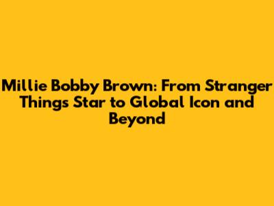 Millie Bobby Brown: From Stranger Things Star to Global Icon and Beyond