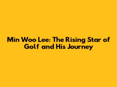 Min Woo Lee: The Rising Star of Golf and His Journey