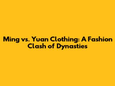 Ming vs. Yuan Clothing: A Fashion Clash of Dynasties