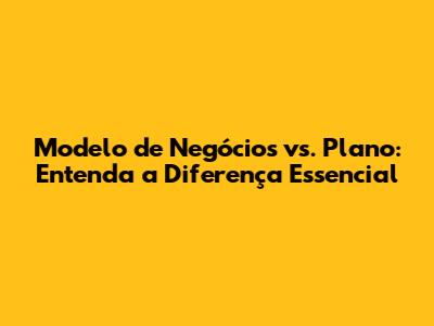 Modelo de Negócios vs. Plano: Entenda a Diferença Essencial