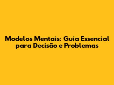 Modelos Mentais: Guia Essencial para Decisão e Problemas