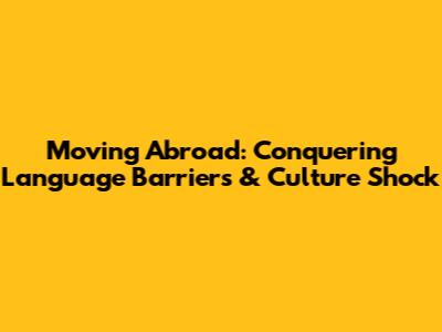 Moving Abroad: Conquering Language Barriers & Culture Shock