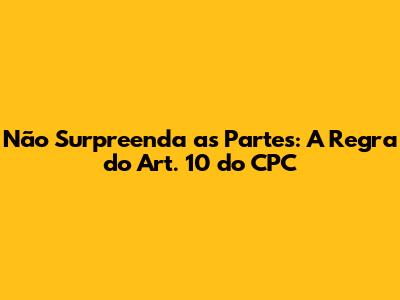 Não Surpreenda as Partes: A Regra do Art. 10 do CPC
