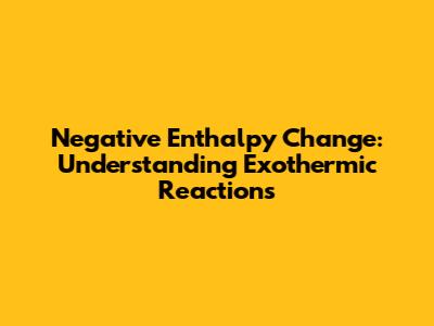 Negative Enthalpy Change: Understanding Exothermic Reactions