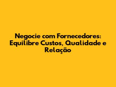 Negocie com Fornecedores: Equilibre Custos, Qualidade e Relação