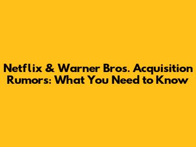 Netflix & Warner Bros. Acquisition Rumors: What You Need to Know