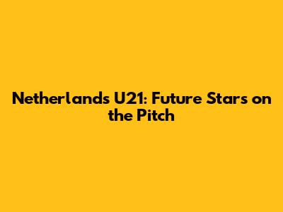 Netherlands U21: Future Stars on the Pitch
