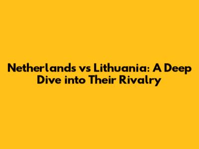 Netherlands vs Lithuania: A Deep Dive into Their Rivalry