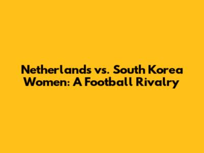 Netherlands vs. South Korea Women: A Football Rivalry
