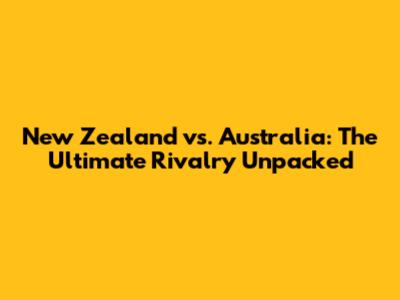 New Zealand vs. Australia: The Ultimate Rivalry Unpacked