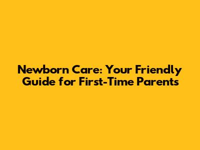 Newborn Care: Your Friendly Guide for First-Time Parents