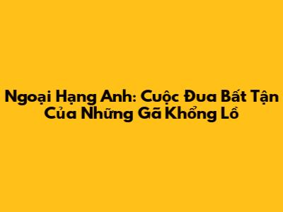 Ngoại Hạng Anh: Cuộc Đua Bất Tận Của Những Gã Khổng Lồ