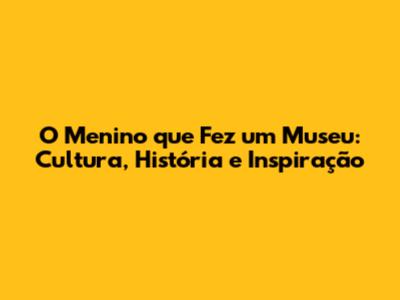 O Menino que Fez um Museu: Cultura, História e Inspiração