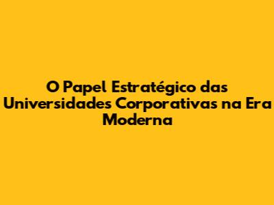 O Papel Estratégico das Universidades Corporativas na Era Moderna