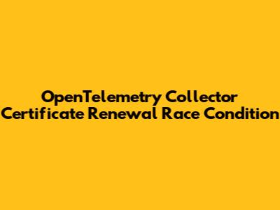 OpenTelemetry Collector Certificate Renewal Race Condition
