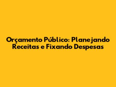 Orçamento Público: Planejando Receitas e Fixando Despesas