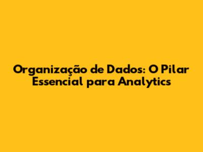 Organização de Dados: O Pilar Essencial para Analytics