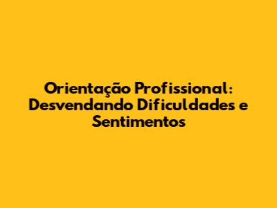 Orientação Profissional: Desvendando Dificuldades e Sentimentos