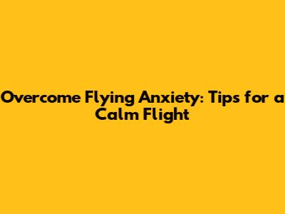 Overcome Flying Anxiety: Tips for a Calm Flight