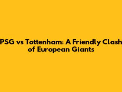 PSG vs Tottenham: A Friendly Clash of European Giants