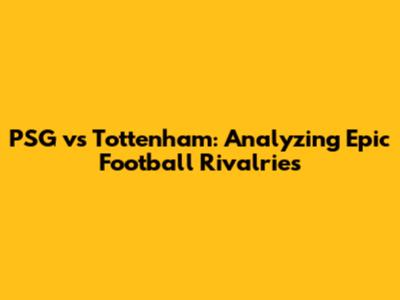 PSG vs Tottenham: Analyzing Epic Football Rivalries