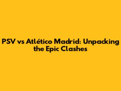 PSV vs Atlético Madrid: Unpacking the Epic Clashes