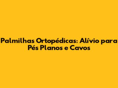 Palmilhas Ortopédicas: Alívio para Pés Planos e Cavos