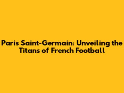 Paris Saint-Germain: Unveiling the Titans of French Football