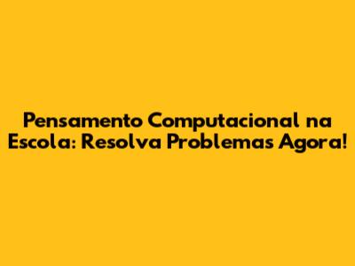 Pensamento Computacional na Escola: Resolva Problemas Agora!