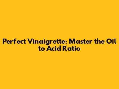 Perfect Vinaigrette: Master the Oil to Acid Ratio