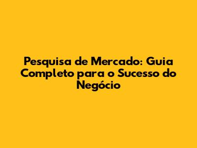 Pesquisa de Mercado: Guia Completo para o Sucesso do Negócio