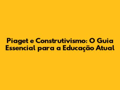 Piaget e Construtivismo: O Guia Essencial para a Educação Atual
