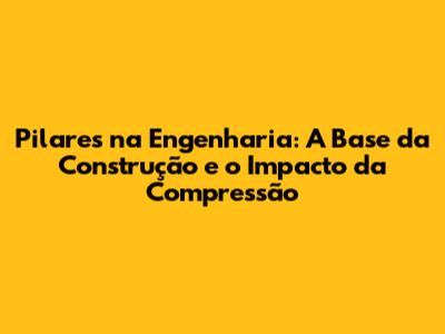 Pilares na Engenharia: A Base da Construção e o Impacto da Compressão