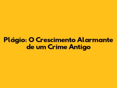 Plágio: O Crescimento Alarmante de um Crime Antigo