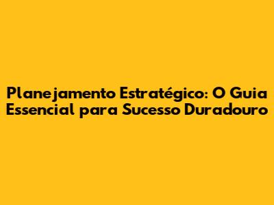 Planejamento Estratégico: O Guia Essencial para Sucesso Duradouro