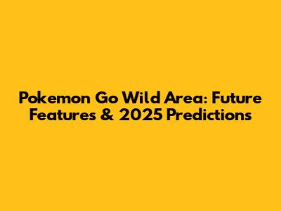 Pokemon Go Wild Area: Future Features & 2025 Predictions